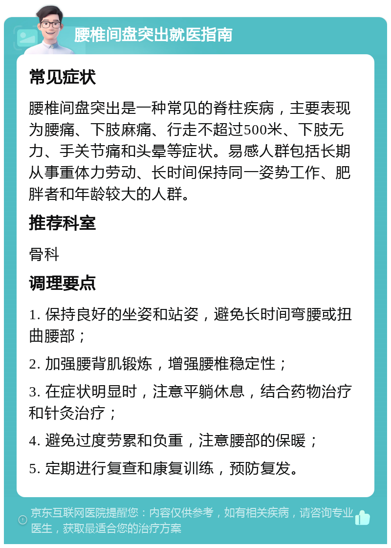 腰椎间盘突出就医指南 常见症状 腰椎间盘突出是一种常见的脊柱疾病，主要表现为腰痛、下肢麻痛、行走不超过500米、下肢无力、手关节痛和头晕等症状。易感人群包括长期从事重体力劳动、长时间保持同一姿势工作、肥胖者和年龄较大的人群。 推荐科室 骨科 调理要点 1. 保持良好的坐姿和站姿，避免长时间弯腰或扭曲腰部； 2. 加强腰背肌锻炼，增强腰椎稳定性； 3. 在症状明显时，注意平躺休息，结合药物治疗和针灸治疗； 4. 避免过度劳累和负重，注意腰部的保暖； 5. 定期进行复查和康复训练，预防复发。