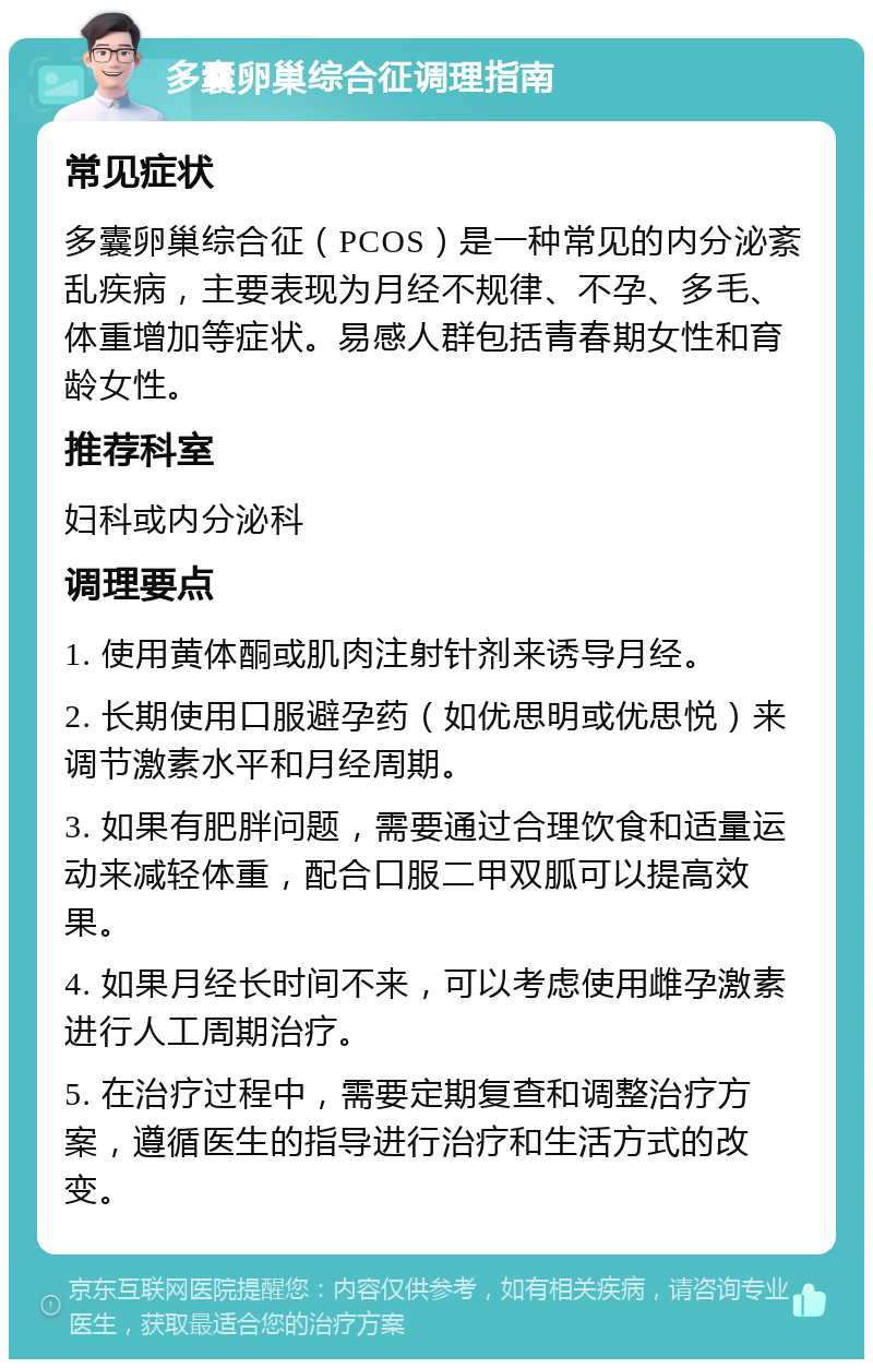 多囊卵巢综合征调理指南 常见症状 多囊卵巢综合征（PCOS）是一种常见的内分泌紊乱疾病，主要表现为月经不规律、不孕、多毛、体重增加等症状。易感人群包括青春期女性和育龄女性。 推荐科室 妇科或内分泌科 调理要点 1. 使用黄体酮或肌肉注射针剂来诱导月经。 2. 长期使用口服避孕药（如优思明或优思悦）来调节激素水平和月经周期。 3. 如果有肥胖问题，需要通过合理饮食和适量运动来减轻体重，配合口服二甲双胍可以提高效果。 4. 如果月经长时间不来，可以考虑使用雌孕激素进行人工周期治疗。 5. 在治疗过程中，需要定期复查和调整治疗方案，遵循医生的指导进行治疗和生活方式的改变。