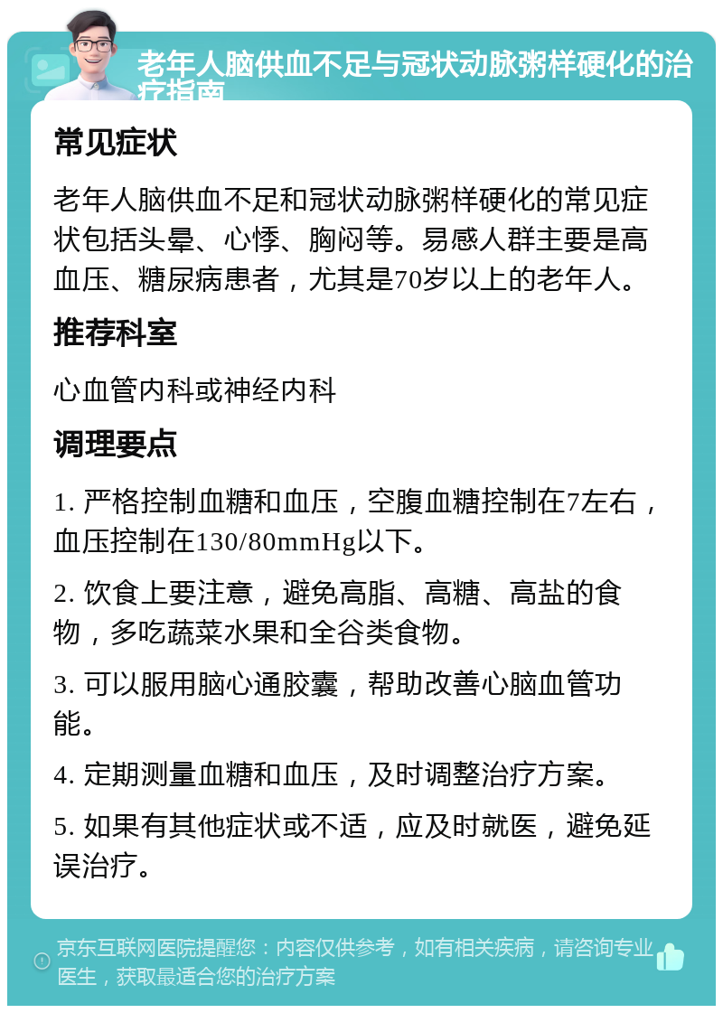 老年人脑供血不足与冠状动脉粥样硬化的治疗指南 常见症状 老年人脑供血不足和冠状动脉粥样硬化的常见症状包括头晕、心悸、胸闷等。易感人群主要是高血压、糖尿病患者，尤其是70岁以上的老年人。 推荐科室 心血管内科或神经内科 调理要点 1. 严格控制血糖和血压，空腹血糖控制在7左右，血压控制在130/80mmHg以下。 2. 饮食上要注意，避免高脂、高糖、高盐的食物，多吃蔬菜水果和全谷类食物。 3. 可以服用脑心通胶囊，帮助改善心脑血管功能。 4. 定期测量血糖和血压，及时调整治疗方案。 5. 如果有其他症状或不适，应及时就医，避免延误治疗。