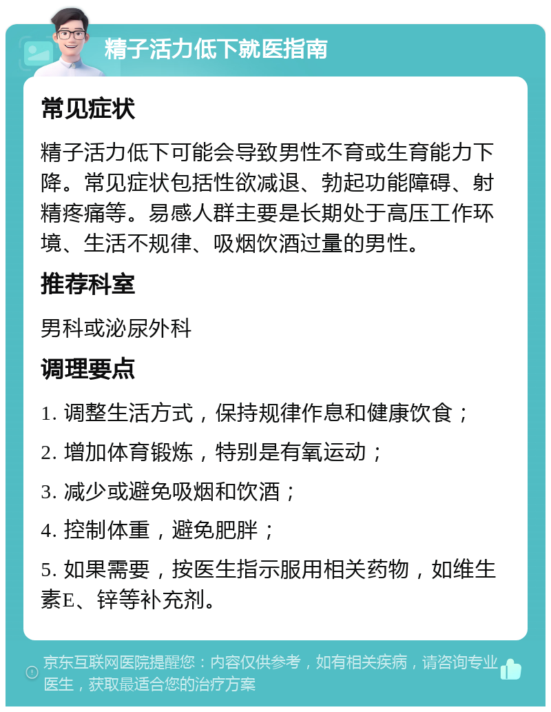 精子活力低下就医指南 常见症状 精子活力低下可能会导致男性不育或生育能力下降。常见症状包括性欲减退、勃起功能障碍、射精疼痛等。易感人群主要是长期处于高压工作环境、生活不规律、吸烟饮酒过量的男性。 推荐科室 男科或泌尿外科 调理要点 1. 调整生活方式，保持规律作息和健康饮食； 2. 增加体育锻炼，特别是有氧运动； 3. 减少或避免吸烟和饮酒； 4. 控制体重，避免肥胖； 5. 如果需要，按医生指示服用相关药物，如维生素E、锌等补充剂。