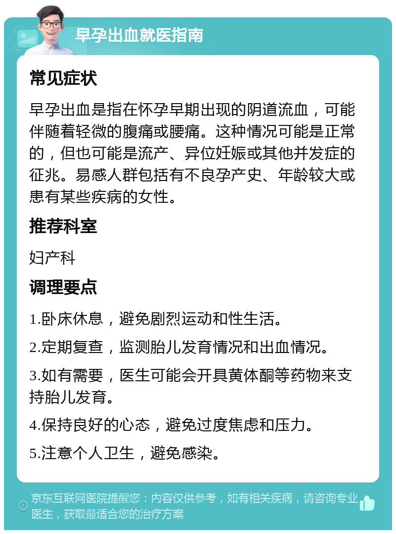 早孕出血就医指南 常见症状 早孕出血是指在怀孕早期出现的阴道流血，可能伴随着轻微的腹痛或腰痛。这种情况可能是正常的，但也可能是流产、异位妊娠或其他并发症的征兆。易感人群包括有不良孕产史、年龄较大或患有某些疾病的女性。 推荐科室 妇产科 调理要点 1.卧床休息，避免剧烈运动和性生活。 2.定期复查，监测胎儿发育情况和出血情况。 3.如有需要，医生可能会开具黄体酮等药物来支持胎儿发育。 4.保持良好的心态，避免过度焦虑和压力。 5.注意个人卫生，避免感染。