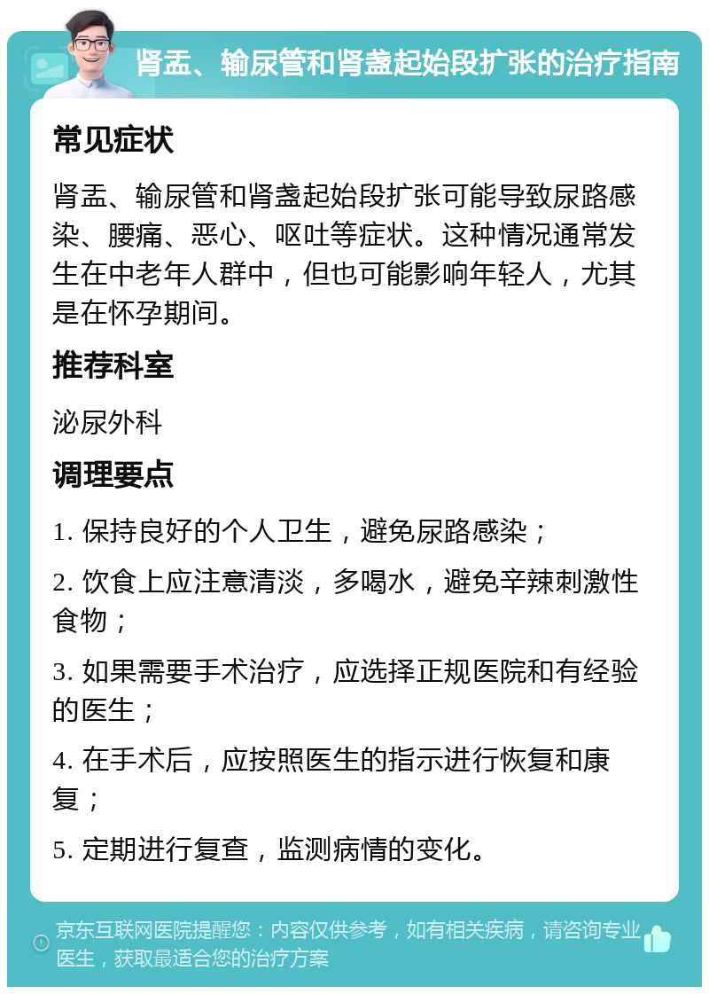 肾盂、输尿管和肾盏起始段扩张的治疗指南 常见症状 肾盂、输尿管和肾盏起始段扩张可能导致尿路感染、腰痛、恶心、呕吐等症状。这种情况通常发生在中老年人群中，但也可能影响年轻人，尤其是在怀孕期间。 推荐科室 泌尿外科 调理要点 1. 保持良好的个人卫生，避免尿路感染； 2. 饮食上应注意清淡，多喝水，避免辛辣刺激性食物； 3. 如果需要手术治疗，应选择正规医院和有经验的医生； 4. 在手术后，应按照医生的指示进行恢复和康复； 5. 定期进行复查，监测病情的变化。