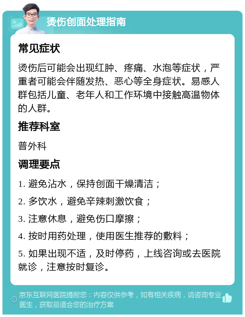 烫伤创面处理指南 常见症状 烫伤后可能会出现红肿、疼痛、水泡等症状，严重者可能会伴随发热、恶心等全身症状。易感人群包括儿童、老年人和工作环境中接触高温物体的人群。 推荐科室 普外科 调理要点 1. 避免沾水，保持创面干燥清洁； 2. 多饮水，避免辛辣刺激饮食； 3. 注意休息，避免伤口摩擦； 4. 按时用药处理，使用医生推荐的敷料； 5. 如果出现不适，及时停药，上线咨询或去医院就诊，注意按时复诊。