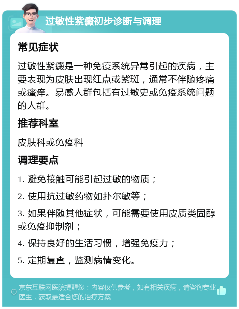 过敏性紫癜初步诊断与调理 常见症状 过敏性紫癜是一种免疫系统异常引起的疾病，主要表现为皮肤出现红点或紫斑，通常不伴随疼痛或瘙痒。易感人群包括有过敏史或免疫系统问题的人群。 推荐科室 皮肤科或免疫科 调理要点 1. 避免接触可能引起过敏的物质； 2. 使用抗过敏药物如扑尔敏等； 3. 如果伴随其他症状，可能需要使用皮质类固醇或免疫抑制剂； 4. 保持良好的生活习惯，增强免疫力； 5. 定期复查，监测病情变化。