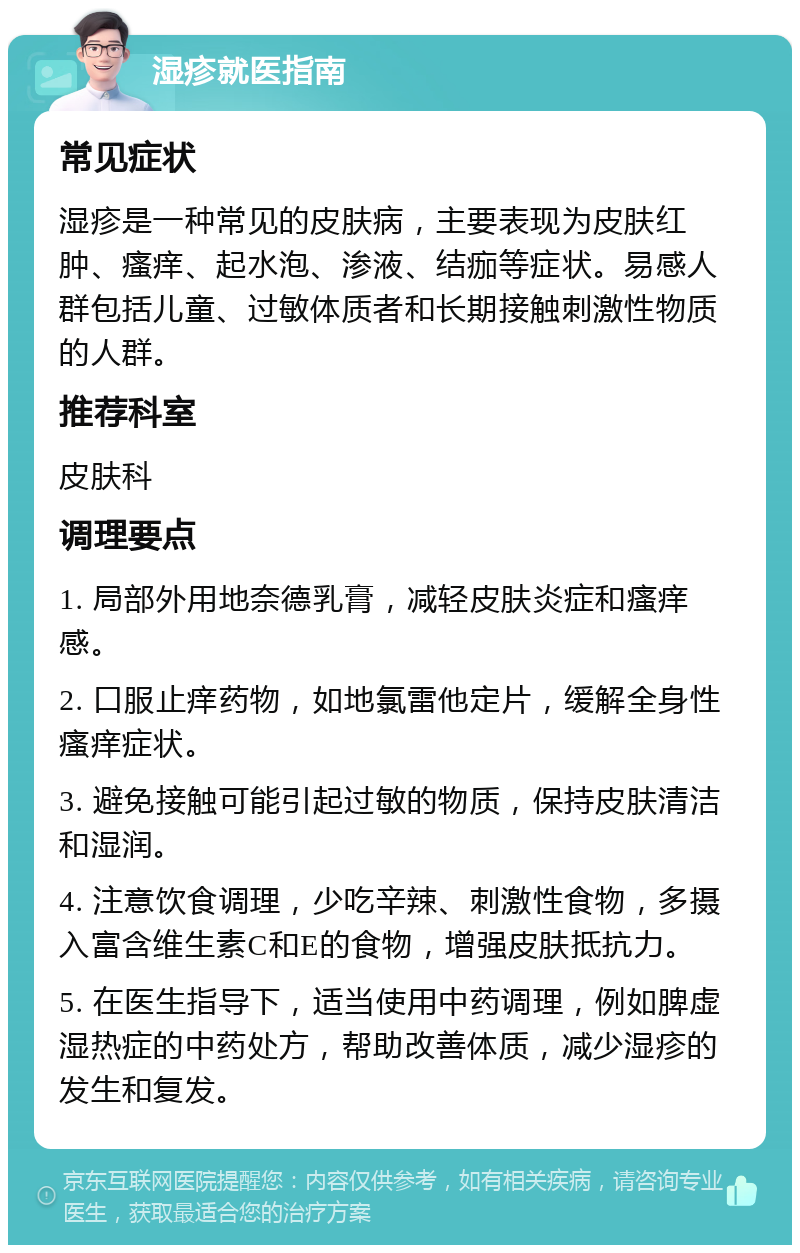 湿疹就医指南 常见症状 湿疹是一种常见的皮肤病，主要表现为皮肤红肿、瘙痒、起水泡、渗液、结痂等症状。易感人群包括儿童、过敏体质者和长期接触刺激性物质的人群。 推荐科室 皮肤科 调理要点 1. 局部外用地奈德乳膏，减轻皮肤炎症和瘙痒感。 2. 口服止痒药物，如地氯雷他定片，缓解全身性瘙痒症状。 3. 避免接触可能引起过敏的物质，保持皮肤清洁和湿润。 4. 注意饮食调理，少吃辛辣、刺激性食物，多摄入富含维生素C和E的食物，增强皮肤抵抗力。 5. 在医生指导下，适当使用中药调理，例如脾虚湿热症的中药处方，帮助改善体质，减少湿疹的发生和复发。