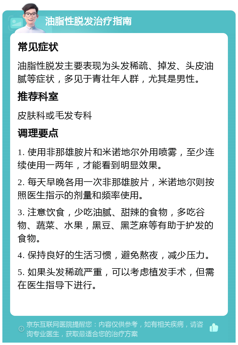 油脂性脱发治疗指南 常见症状 油脂性脱发主要表现为头发稀疏、掉发、头皮油腻等症状，多见于青壮年人群，尤其是男性。 推荐科室 皮肤科或毛发专科 调理要点 1. 使用非那雄胺片和米诺地尔外用喷雾，至少连续使用一两年，才能看到明显效果。 2. 每天早晚各用一次非那雄胺片，米诺地尔则按照医生指示的剂量和频率使用。 3. 注意饮食，少吃油腻、甜辣的食物，多吃谷物、蔬菜、水果，黑豆、黑芝麻等有助于护发的食物。 4. 保持良好的生活习惯，避免熬夜，减少压力。 5. 如果头发稀疏严重，可以考虑植发手术，但需在医生指导下进行。