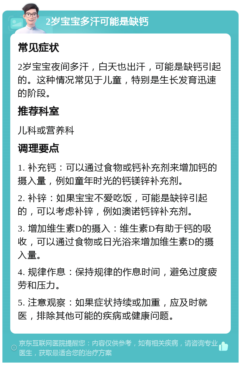 2岁宝宝多汗可能是缺钙 常见症状 2岁宝宝夜间多汗，白天也出汗，可能是缺钙引起的。这种情况常见于儿童，特别是生长发育迅速的阶段。 推荐科室 儿科或营养科 调理要点 1. 补充钙：可以通过食物或钙补充剂来增加钙的摄入量，例如童年时光的钙镁锌补充剂。 2. 补锌：如果宝宝不爱吃饭，可能是缺锌引起的，可以考虑补锌，例如澳诺钙锌补充剂。 3. 增加维生素D的摄入：维生素D有助于钙的吸收，可以通过食物或日光浴来增加维生素D的摄入量。 4. 规律作息：保持规律的作息时间，避免过度疲劳和压力。 5. 注意观察：如果症状持续或加重，应及时就医，排除其他可能的疾病或健康问题。