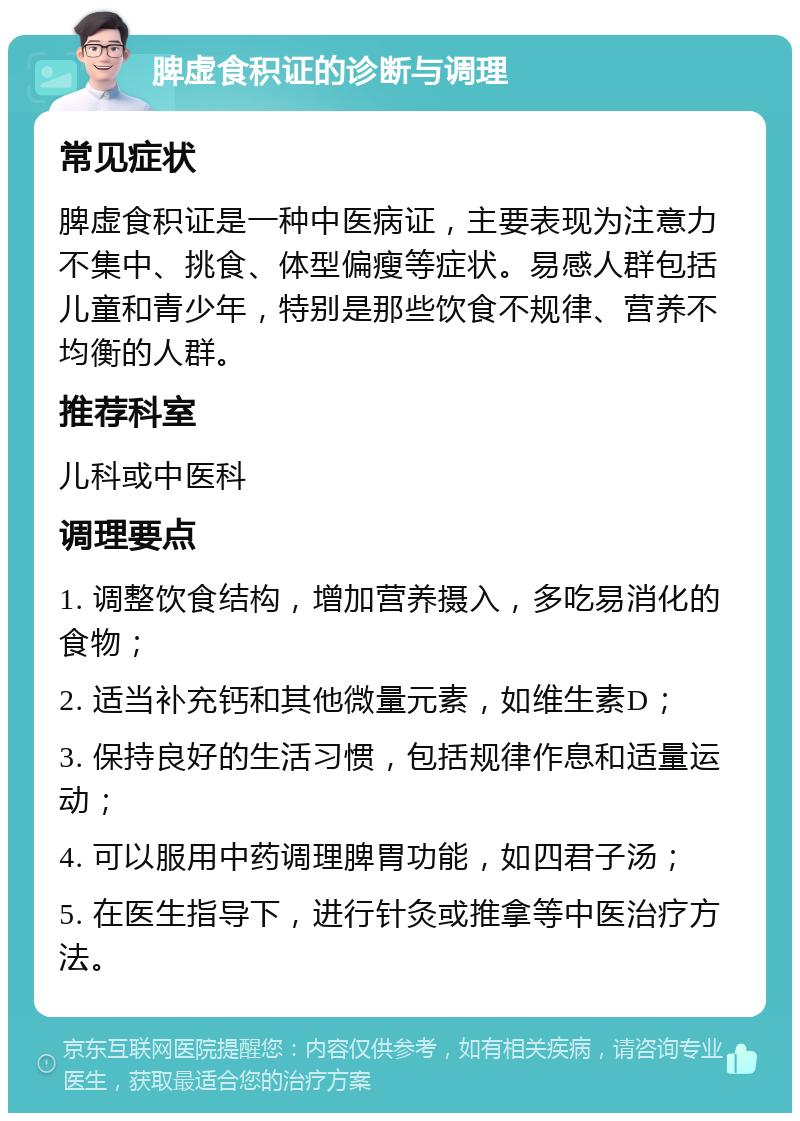 脾虚食积证的诊断与调理 常见症状 脾虚食积证是一种中医病证，主要表现为注意力不集中、挑食、体型偏瘦等症状。易感人群包括儿童和青少年，特别是那些饮食不规律、营养不均衡的人群。 推荐科室 儿科或中医科 调理要点 1. 调整饮食结构，增加营养摄入，多吃易消化的食物； 2. 适当补充钙和其他微量元素，如维生素D； 3. 保持良好的生活习惯，包括规律作息和适量运动； 4. 可以服用中药调理脾胃功能，如四君子汤； 5. 在医生指导下，进行针灸或推拿等中医治疗方法。