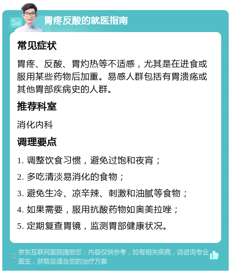 胃疼反酸的就医指南 常见症状 胃疼、反酸、胃灼热等不适感，尤其是在进食或服用某些药物后加重。易感人群包括有胃溃疡或其他胃部疾病史的人群。 推荐科室 消化内科 调理要点 1. 调整饮食习惯，避免过饱和夜宵； 2. 多吃清淡易消化的食物； 3. 避免生冷、凉辛辣、刺激和油腻等食物； 4. 如果需要，服用抗酸药物如奥美拉唑； 5. 定期复查胃镜，监测胃部健康状况。