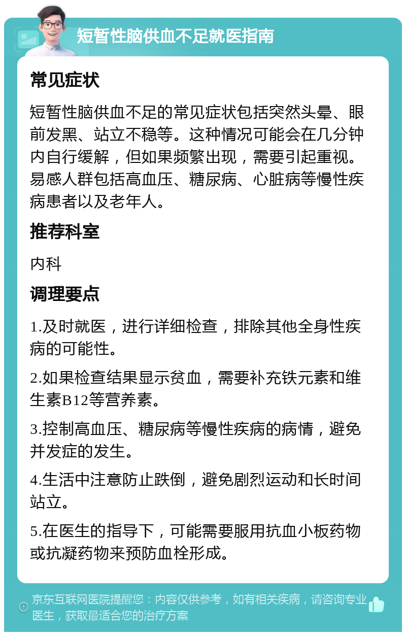 短暂性脑供血不足就医指南 常见症状 短暂性脑供血不足的常见症状包括突然头晕、眼前发黑、站立不稳等。这种情况可能会在几分钟内自行缓解，但如果频繁出现，需要引起重视。易感人群包括高血压、糖尿病、心脏病等慢性疾病患者以及老年人。 推荐科室 内科 调理要点 1.及时就医，进行详细检查，排除其他全身性疾病的可能性。 2.如果检查结果显示贫血，需要补充铁元素和维生素B12等营养素。 3.控制高血压、糖尿病等慢性疾病的病情，避免并发症的发生。 4.生活中注意防止跌倒，避免剧烈运动和长时间站立。 5.在医生的指导下，可能需要服用抗血小板药物或抗凝药物来预防血栓形成。