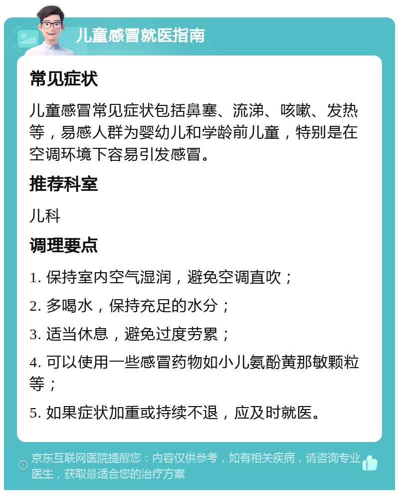 儿童感冒就医指南 常见症状 儿童感冒常见症状包括鼻塞、流涕、咳嗽、发热等，易感人群为婴幼儿和学龄前儿童，特别是在空调环境下容易引发感冒。 推荐科室 儿科 调理要点 1. 保持室内空气湿润，避免空调直吹； 2. 多喝水，保持充足的水分； 3. 适当休息，避免过度劳累； 4. 可以使用一些感冒药物如小儿氨酚黄那敏颗粒等； 5. 如果症状加重或持续不退，应及时就医。