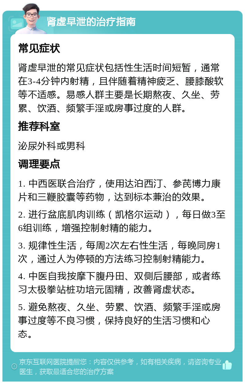 肾虚早泄的治疗指南 常见症状 肾虚早泄的常见症状包括性生活时间短暂，通常在3-4分钟内射精，且伴随着精神疲乏、腰膝酸软等不适感。易感人群主要是长期熬夜、久坐、劳累、饮酒、频繁手淫或房事过度的人群。 推荐科室 泌尿外科或男科 调理要点 1. 中西医联合治疗，使用达泊西汀、参芪博力康片和三鞭胶囊等药物，达到标本兼治的效果。 2. 进行盆底肌肉训练（凯格尔运动），每日做3至6组训练，增强控制射精的能力。 3. 规律性生活，每周2次左右性生活，每晚同房1次，通过人为停顿的方法练习控制射精能力。 4. 中医自我按摩下腹丹田、双侧后腰部，或者练习太极拳站桩功培元固精，改善肾虚状态。 5. 避免熬夜、久坐、劳累、饮酒、频繁手淫或房事过度等不良习惯，保持良好的生活习惯和心态。