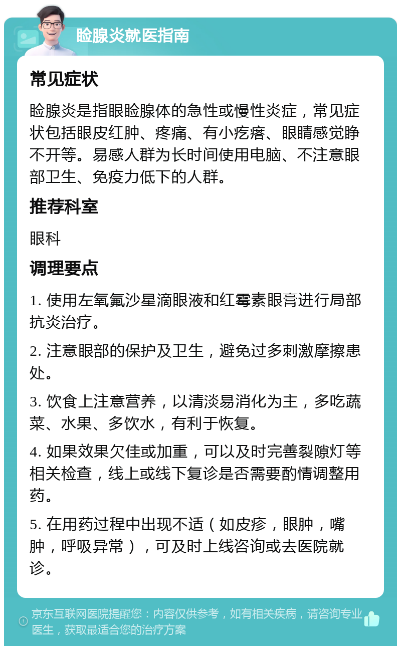 睑腺炎就医指南 常见症状 睑腺炎是指眼睑腺体的急性或慢性炎症，常见症状包括眼皮红肿、疼痛、有小疙瘩、眼睛感觉睁不开等。易感人群为长时间使用电脑、不注意眼部卫生、免疫力低下的人群。 推荐科室 眼科 调理要点 1. 使用左氧氟沙星滴眼液和红霉素眼膏进行局部抗炎治疗。 2. 注意眼部的保护及卫生，避免过多刺激摩擦患处。 3. 饮食上注意营养，以清淡易消化为主，多吃蔬菜、水果、多饮水，有利于恢复。 4. 如果效果欠佳或加重，可以及时完善裂隙灯等相关检查，线上或线下复诊是否需要酌情调整用药。 5. 在用药过程中出现不适（如皮疹，眼肿，嘴肿，呼吸异常），可及时上线咨询或去医院就诊。