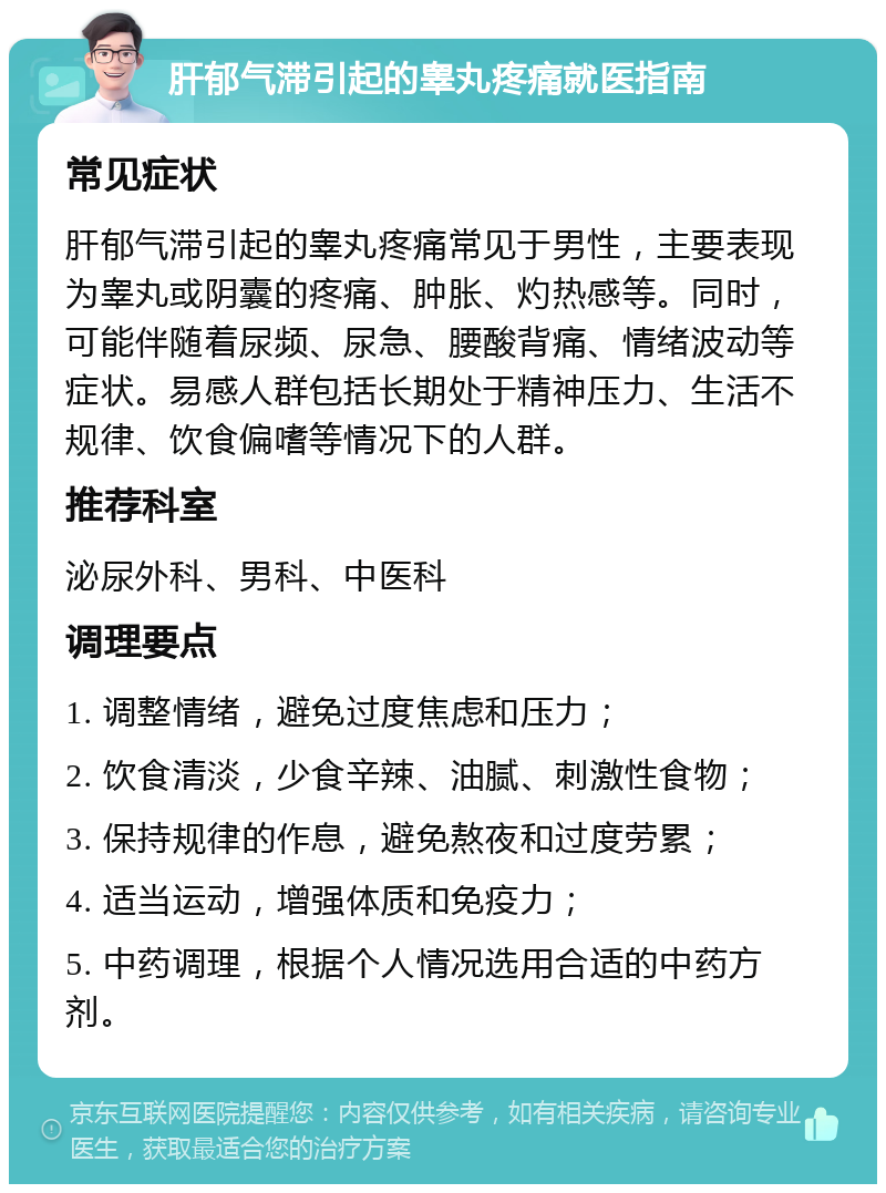 肝郁气滞引起的睾丸疼痛就医指南 常见症状 肝郁气滞引起的睾丸疼痛常见于男性，主要表现为睾丸或阴囊的疼痛、肿胀、灼热感等。同时，可能伴随着尿频、尿急、腰酸背痛、情绪波动等症状。易感人群包括长期处于精神压力、生活不规律、饮食偏嗜等情况下的人群。 推荐科室 泌尿外科、男科、中医科 调理要点 1. 调整情绪，避免过度焦虑和压力； 2. 饮食清淡，少食辛辣、油腻、刺激性食物； 3. 保持规律的作息，避免熬夜和过度劳累； 4. 适当运动，增强体质和免疫力； 5. 中药调理，根据个人情况选用合适的中药方剂。