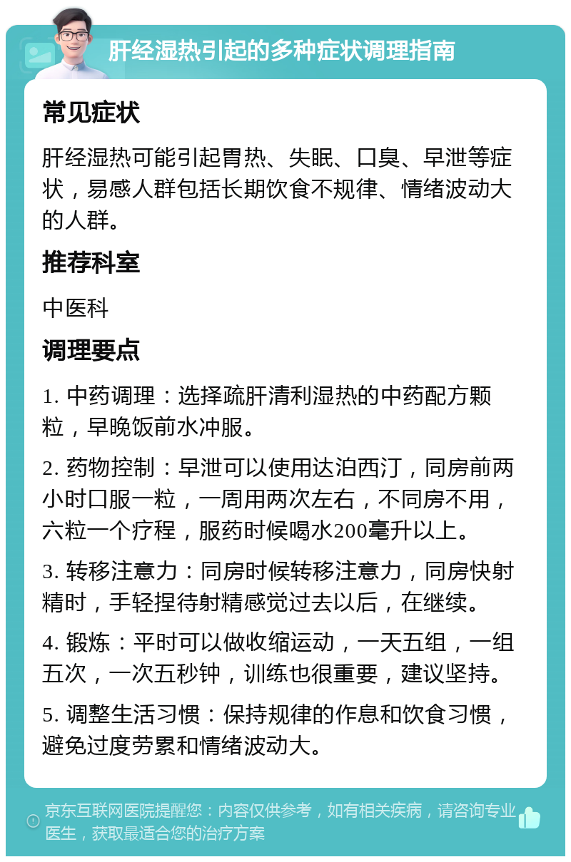 肝经湿热引起的多种症状调理指南 常见症状 肝经湿热可能引起胃热、失眠、口臭、早泄等症状，易感人群包括长期饮食不规律、情绪波动大的人群。 推荐科室 中医科 调理要点 1. 中药调理：选择疏肝清利湿热的中药配方颗粒，早晚饭前水冲服。 2. 药物控制：早泄可以使用达泊西汀，同房前两小时口服一粒，一周用两次左右，不同房不用，六粒一个疗程，服药时候喝水200毫升以上。 3. 转移注意力：同房时候转移注意力，同房快射精时，手轻捏待射精感觉过去以后，在继续。 4. 锻炼：平时可以做收缩运动，一天五组，一组五次，一次五秒钟，训练也很重要，建议坚持。 5. 调整生活习惯：保持规律的作息和饮食习惯，避免过度劳累和情绪波动大。