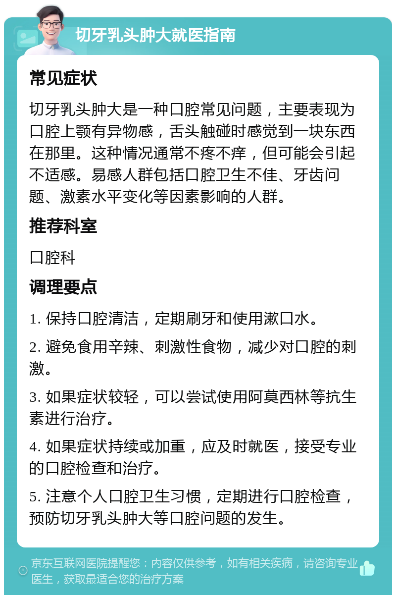 切牙乳头肿大就医指南 常见症状 切牙乳头肿大是一种口腔常见问题，主要表现为口腔上颚有异物感，舌头触碰时感觉到一块东西在那里。这种情况通常不疼不痒，但可能会引起不适感。易感人群包括口腔卫生不佳、牙齿问题、激素水平变化等因素影响的人群。 推荐科室 口腔科 调理要点 1. 保持口腔清洁，定期刷牙和使用漱口水。 2. 避免食用辛辣、刺激性食物，减少对口腔的刺激。 3. 如果症状较轻，可以尝试使用阿莫西林等抗生素进行治疗。 4. 如果症状持续或加重，应及时就医，接受专业的口腔检查和治疗。 5. 注意个人口腔卫生习惯，定期进行口腔检查，预防切牙乳头肿大等口腔问题的发生。