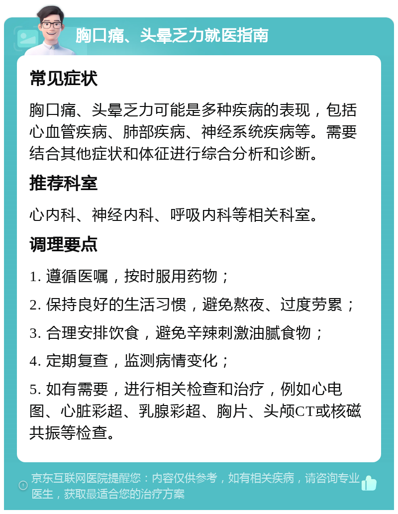 胸口痛、头晕乏力就医指南 常见症状 胸口痛、头晕乏力可能是多种疾病的表现，包括心血管疾病、肺部疾病、神经系统疾病等。需要结合其他症状和体征进行综合分析和诊断。 推荐科室 心内科、神经内科、呼吸内科等相关科室。 调理要点 1. 遵循医嘱，按时服用药物； 2. 保持良好的生活习惯，避免熬夜、过度劳累； 3. 合理安排饮食，避免辛辣刺激油腻食物； 4. 定期复查，监测病情变化； 5. 如有需要，进行相关检查和治疗，例如心电图、心脏彩超、乳腺彩超、胸片、头颅CT或核磁共振等检查。