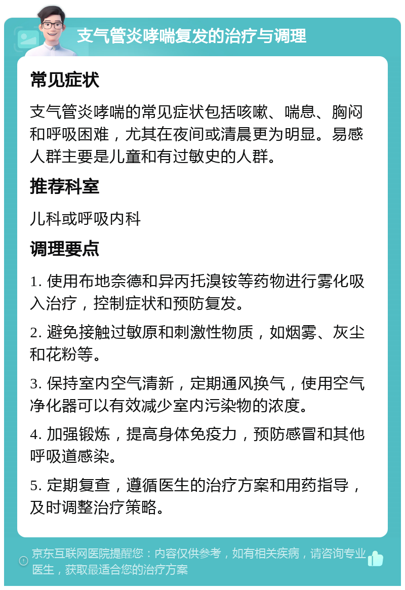 支气管炎哮喘复发的治疗与调理 常见症状 支气管炎哮喘的常见症状包括咳嗽、喘息、胸闷和呼吸困难，尤其在夜间或清晨更为明显。易感人群主要是儿童和有过敏史的人群。 推荐科室 儿科或呼吸内科 调理要点 1. 使用布地奈德和异丙托溴铵等药物进行雾化吸入治疗，控制症状和预防复发。 2. 避免接触过敏原和刺激性物质，如烟雾、灰尘和花粉等。 3. 保持室内空气清新，定期通风换气，使用空气净化器可以有效减少室内污染物的浓度。 4. 加强锻炼，提高身体免疫力，预防感冒和其他呼吸道感染。 5. 定期复查，遵循医生的治疗方案和用药指导，及时调整治疗策略。