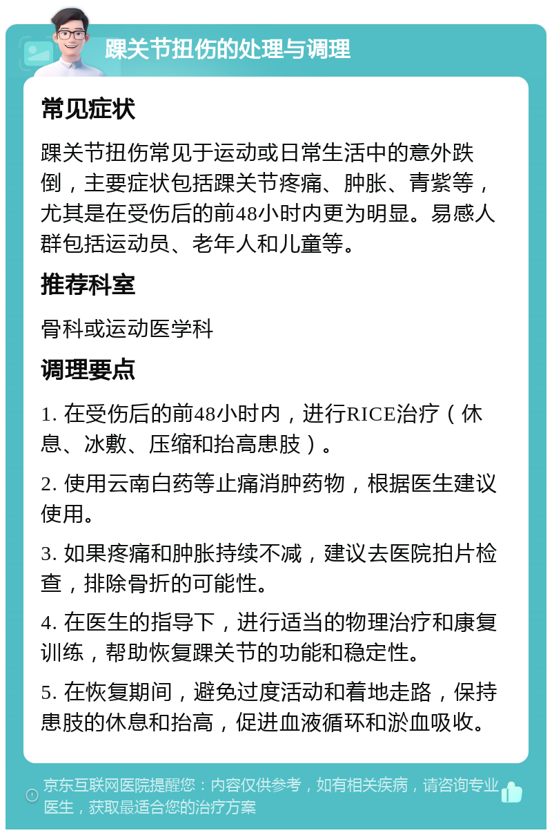 踝关节扭伤的处理与调理 常见症状 踝关节扭伤常见于运动或日常生活中的意外跌倒，主要症状包括踝关节疼痛、肿胀、青紫等，尤其是在受伤后的前48小时内更为明显。易感人群包括运动员、老年人和儿童等。 推荐科室 骨科或运动医学科 调理要点 1. 在受伤后的前48小时内，进行RICE治疗（休息、冰敷、压缩和抬高患肢）。 2. 使用云南白药等止痛消肿药物，根据医生建议使用。 3. 如果疼痛和肿胀持续不减，建议去医院拍片检查，排除骨折的可能性。 4. 在医生的指导下，进行适当的物理治疗和康复训练，帮助恢复踝关节的功能和稳定性。 5. 在恢复期间，避免过度活动和着地走路，保持患肢的休息和抬高，促进血液循环和淤血吸收。