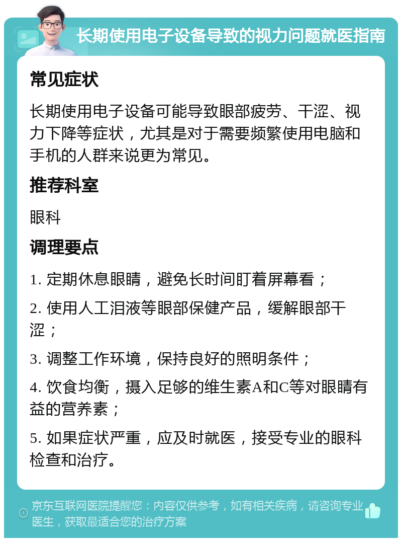 长期使用电子设备导致的视力问题就医指南 常见症状 长期使用电子设备可能导致眼部疲劳、干涩、视力下降等症状，尤其是对于需要频繁使用电脑和手机的人群来说更为常见。 推荐科室 眼科 调理要点 1. 定期休息眼睛，避免长时间盯着屏幕看； 2. 使用人工泪液等眼部保健产品，缓解眼部干涩； 3. 调整工作环境，保持良好的照明条件； 4. 饮食均衡，摄入足够的维生素A和C等对眼睛有益的营养素； 5. 如果症状严重，应及时就医，接受专业的眼科检查和治疗。