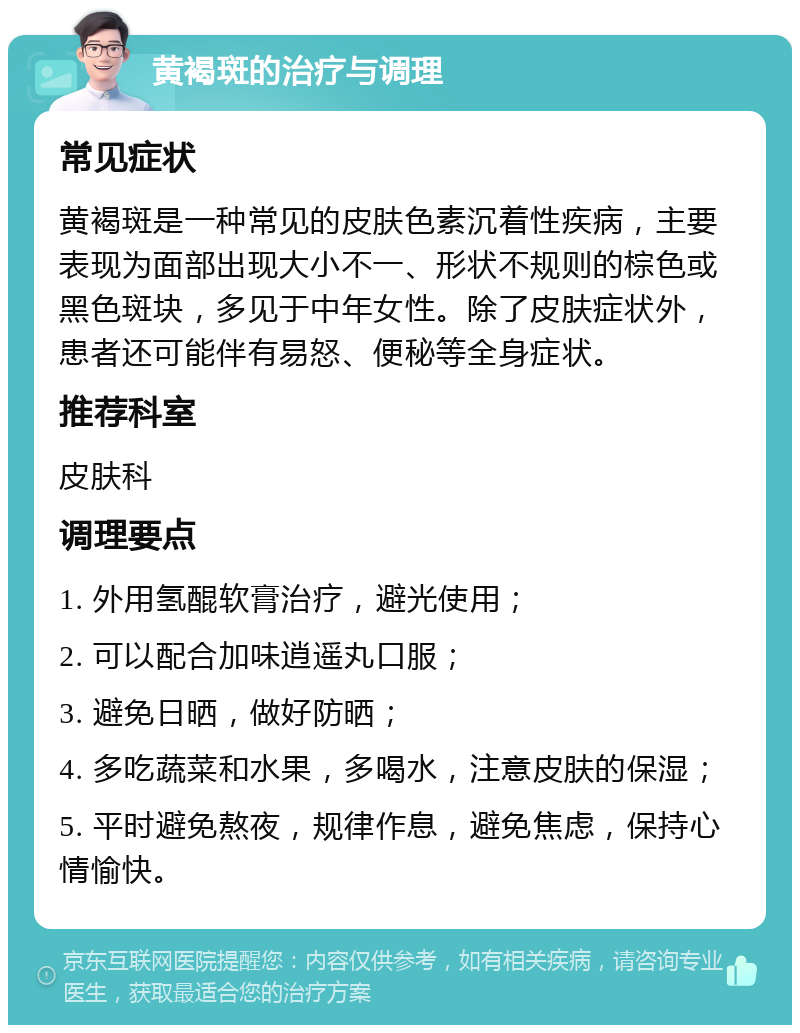 黄褐斑的治疗与调理 常见症状 黄褐斑是一种常见的皮肤色素沉着性疾病，主要表现为面部出现大小不一、形状不规则的棕色或黑色斑块，多见于中年女性。除了皮肤症状外，患者还可能伴有易怒、便秘等全身症状。 推荐科室 皮肤科 调理要点 1. 外用氢醌软膏治疗，避光使用； 2. 可以配合加味逍遥丸口服； 3. 避免日晒，做好防晒； 4. 多吃蔬菜和水果，多喝水，注意皮肤的保湿； 5. 平时避免熬夜，规律作息，避免焦虑，保持心情愉快。