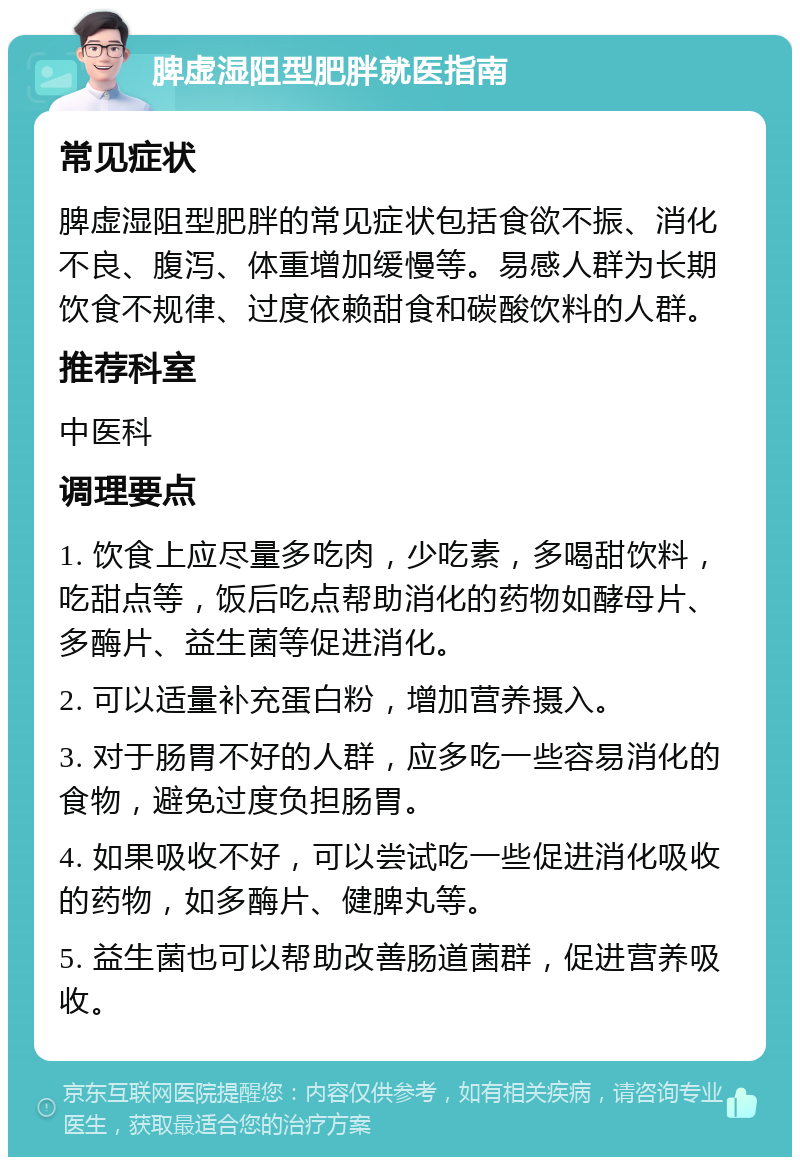 脾虚湿阻型肥胖就医指南 常见症状 脾虚湿阻型肥胖的常见症状包括食欲不振、消化不良、腹泻、体重增加缓慢等。易感人群为长期饮食不规律、过度依赖甜食和碳酸饮料的人群。 推荐科室 中医科 调理要点 1. 饮食上应尽量多吃肉，少吃素，多喝甜饮料，吃甜点等，饭后吃点帮助消化的药物如酵母片、多酶片、益生菌等促进消化。 2. 可以适量补充蛋白粉，增加营养摄入。 3. 对于肠胃不好的人群，应多吃一些容易消化的食物，避免过度负担肠胃。 4. 如果吸收不好，可以尝试吃一些促进消化吸收的药物，如多酶片、健脾丸等。 5. 益生菌也可以帮助改善肠道菌群，促进营养吸收。