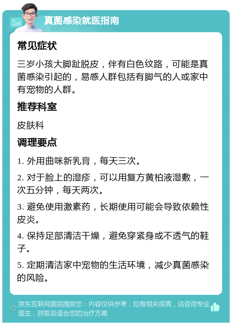 真菌感染就医指南 常见症状 三岁小孩大脚趾脱皮，伴有白色纹路，可能是真菌感染引起的，易感人群包括有脚气的人或家中有宠物的人群。 推荐科室 皮肤科 调理要点 1. 外用曲咪新乳膏，每天三次。 2. 对于脸上的湿疹，可以用复方黄柏液湿敷，一次五分钟，每天两次。 3. 避免使用激素药，长期使用可能会导致依赖性皮炎。 4. 保持足部清洁干燥，避免穿紧身或不透气的鞋子。 5. 定期清洁家中宠物的生活环境，减少真菌感染的风险。