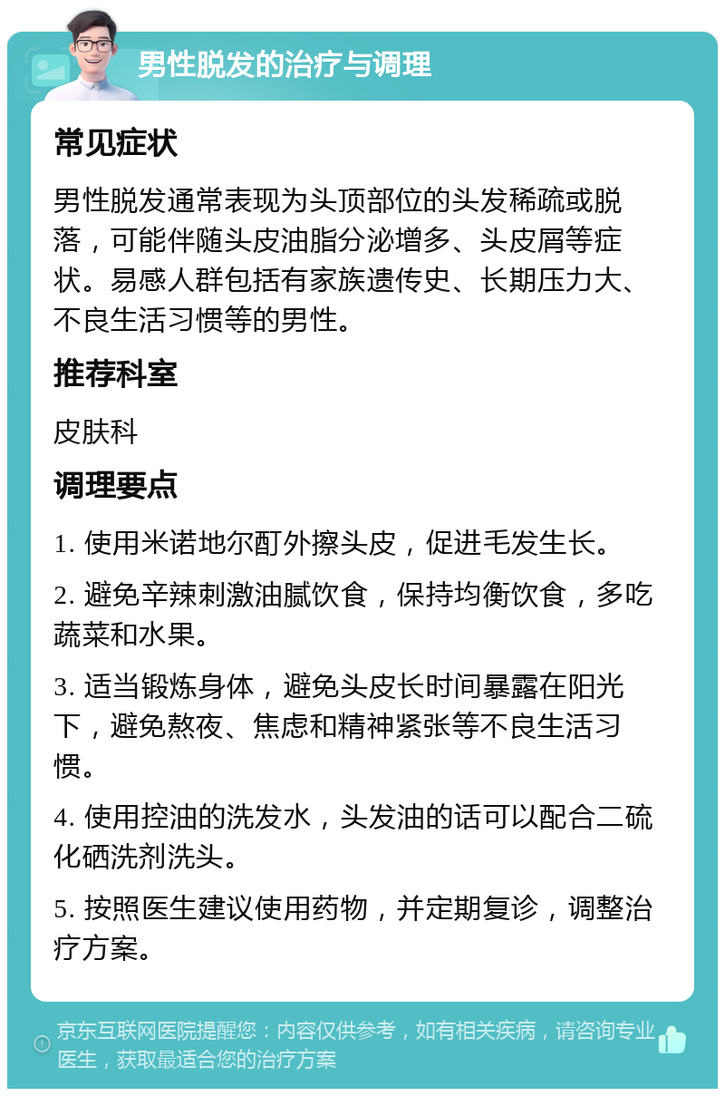 男性脱发的治疗与调理 常见症状 男性脱发通常表现为头顶部位的头发稀疏或脱落，可能伴随头皮油脂分泌增多、头皮屑等症状。易感人群包括有家族遗传史、长期压力大、不良生活习惯等的男性。 推荐科室 皮肤科 调理要点 1. 使用米诺地尔酊外擦头皮，促进毛发生长。 2. 避免辛辣刺激油腻饮食，保持均衡饮食，多吃蔬菜和水果。 3. 适当锻炼身体，避免头皮长时间暴露在阳光下，避免熬夜、焦虑和精神紧张等不良生活习惯。 4. 使用控油的洗发水，头发油的话可以配合二硫化硒洗剂洗头。 5. 按照医生建议使用药物，并定期复诊，调整治疗方案。