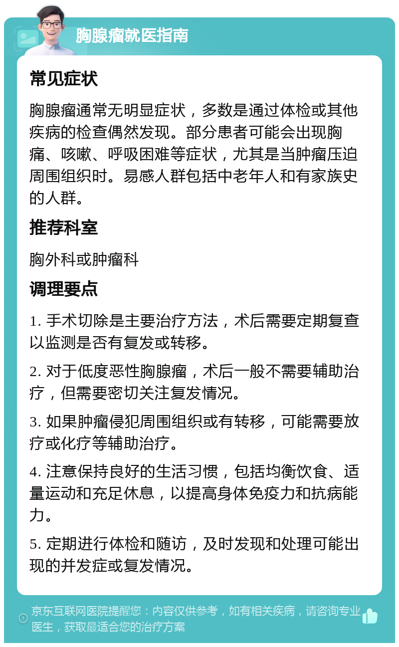 胸腺瘤就医指南 常见症状 胸腺瘤通常无明显症状，多数是通过体检或其他疾病的检查偶然发现。部分患者可能会出现胸痛、咳嗽、呼吸困难等症状，尤其是当肿瘤压迫周围组织时。易感人群包括中老年人和有家族史的人群。 推荐科室 胸外科或肿瘤科 调理要点 1. 手术切除是主要治疗方法，术后需要定期复查以监测是否有复发或转移。 2. 对于低度恶性胸腺瘤，术后一般不需要辅助治疗，但需要密切关注复发情况。 3. 如果肿瘤侵犯周围组织或有转移，可能需要放疗或化疗等辅助治疗。 4. 注意保持良好的生活习惯，包括均衡饮食、适量运动和充足休息，以提高身体免疫力和抗病能力。 5. 定期进行体检和随访，及时发现和处理可能出现的并发症或复发情况。