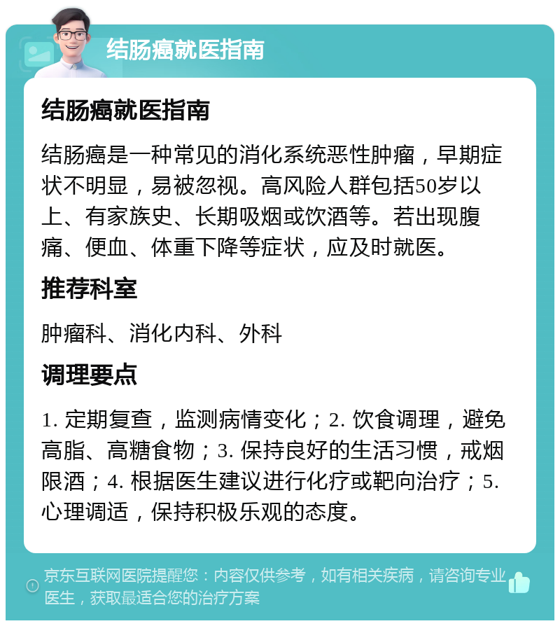 结肠癌就医指南 结肠癌就医指南 结肠癌是一种常见的消化系统恶性肿瘤，早期症状不明显，易被忽视。高风险人群包括50岁以上、有家族史、长期吸烟或饮酒等。若出现腹痛、便血、体重下降等症状，应及时就医。 推荐科室 肿瘤科、消化内科、外科 调理要点 1. 定期复查，监测病情变化；2. 饮食调理，避免高脂、高糖食物；3. 保持良好的生活习惯，戒烟限酒；4. 根据医生建议进行化疗或靶向治疗；5. 心理调适，保持积极乐观的态度。