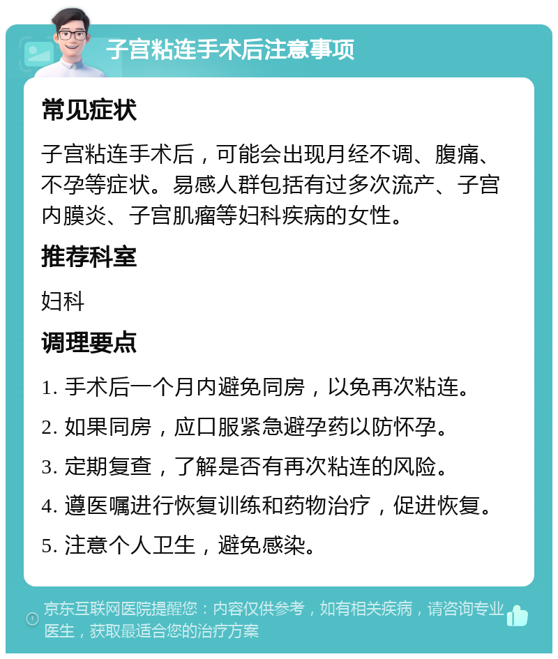 子宫粘连手术后注意事项 常见症状 子宫粘连手术后，可能会出现月经不调、腹痛、不孕等症状。易感人群包括有过多次流产、子宫内膜炎、子宫肌瘤等妇科疾病的女性。 推荐科室 妇科 调理要点 1. 手术后一个月内避免同房，以免再次粘连。 2. 如果同房，应口服紧急避孕药以防怀孕。 3. 定期复查，了解是否有再次粘连的风险。 4. 遵医嘱进行恢复训练和药物治疗，促进恢复。 5. 注意个人卫生，避免感染。