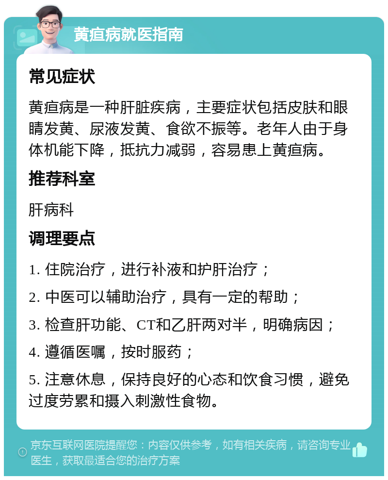 黄疸病就医指南 常见症状 黄疸病是一种肝脏疾病，主要症状包括皮肤和眼睛发黄、尿液发黄、食欲不振等。老年人由于身体机能下降，抵抗力减弱，容易患上黄疸病。 推荐科室 肝病科 调理要点 1. 住院治疗，进行补液和护肝治疗； 2. 中医可以辅助治疗，具有一定的帮助； 3. 检查肝功能、CT和乙肝两对半，明确病因； 4. 遵循医嘱，按时服药； 5. 注意休息，保持良好的心态和饮食习惯，避免过度劳累和摄入刺激性食物。