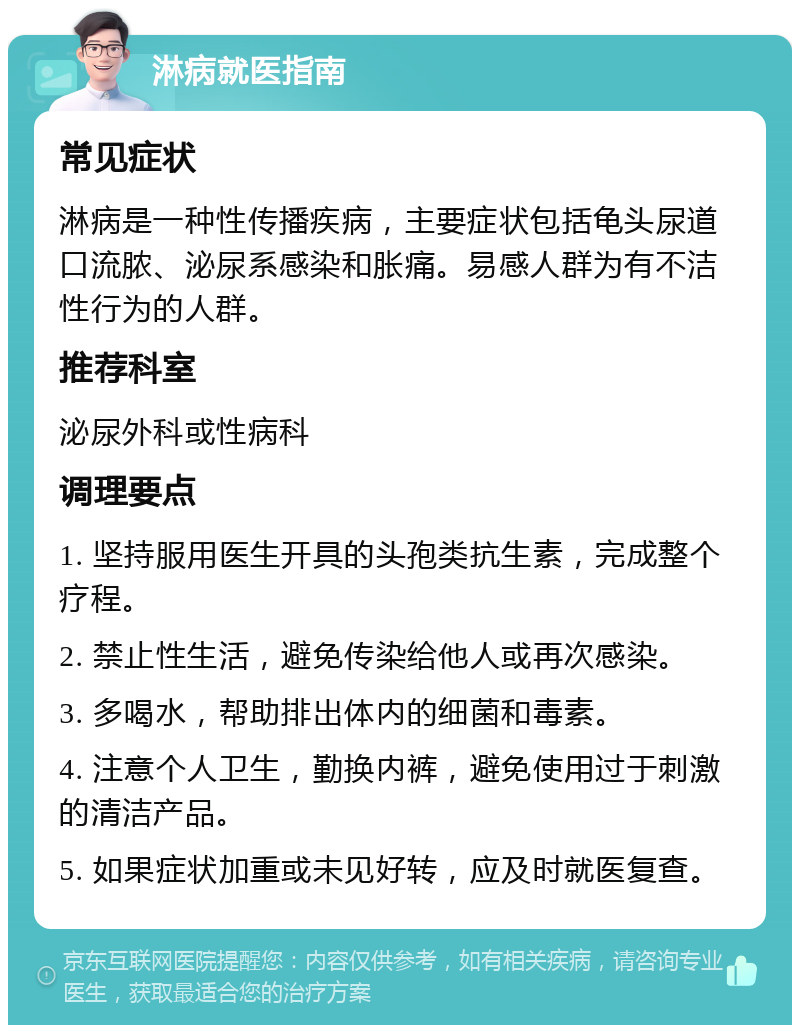 淋病就医指南 常见症状 淋病是一种性传播疾病，主要症状包括龟头尿道口流脓、泌尿系感染和胀痛。易感人群为有不洁性行为的人群。 推荐科室 泌尿外科或性病科 调理要点 1. 坚持服用医生开具的头孢类抗生素，完成整个疗程。 2. 禁止性生活，避免传染给他人或再次感染。 3. 多喝水，帮助排出体内的细菌和毒素。 4. 注意个人卫生，勤换内裤，避免使用过于刺激的清洁产品。 5. 如果症状加重或未见好转，应及时就医复查。