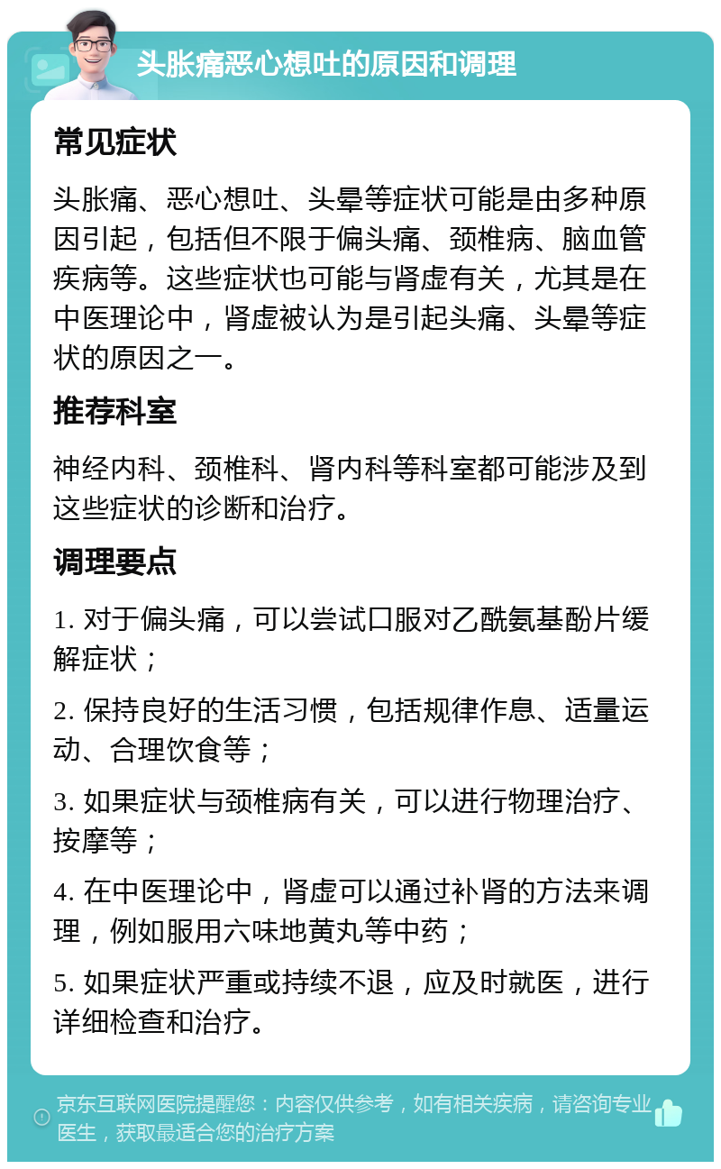 头胀痛恶心想吐的原因和调理 常见症状 头胀痛、恶心想吐、头晕等症状可能是由多种原因引起，包括但不限于偏头痛、颈椎病、脑血管疾病等。这些症状也可能与肾虚有关，尤其是在中医理论中，肾虚被认为是引起头痛、头晕等症状的原因之一。 推荐科室 神经内科、颈椎科、肾内科等科室都可能涉及到这些症状的诊断和治疗。 调理要点 1. 对于偏头痛，可以尝试口服对乙酰氨基酚片缓解症状； 2. 保持良好的生活习惯，包括规律作息、适量运动、合理饮食等； 3. 如果症状与颈椎病有关，可以进行物理治疗、按摩等； 4. 在中医理论中，肾虚可以通过补肾的方法来调理，例如服用六味地黄丸等中药； 5. 如果症状严重或持续不退，应及时就医，进行详细检查和治疗。