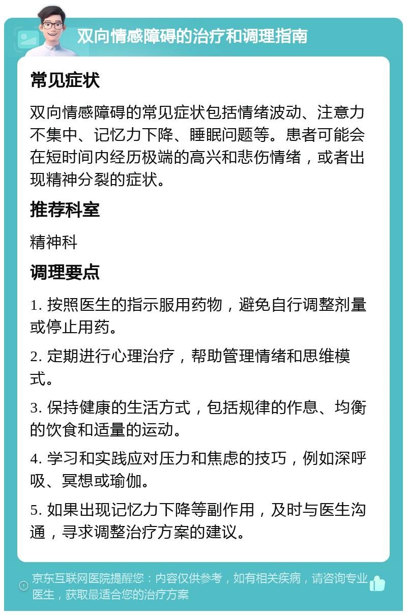 双向情感障碍的治疗和调理指南 常见症状 双向情感障碍的常见症状包括情绪波动、注意力不集中、记忆力下降、睡眠问题等。患者可能会在短时间内经历极端的高兴和悲伤情绪，或者出现精神分裂的症状。 推荐科室 精神科 调理要点 1. 按照医生的指示服用药物，避免自行调整剂量或停止用药。 2. 定期进行心理治疗，帮助管理情绪和思维模式。 3. 保持健康的生活方式，包括规律的作息、均衡的饮食和适量的运动。 4. 学习和实践应对压力和焦虑的技巧，例如深呼吸、冥想或瑜伽。 5. 如果出现记忆力下降等副作用，及时与医生沟通，寻求调整治疗方案的建议。