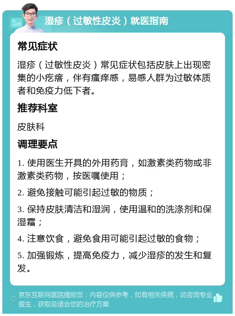 湿疹（过敏性皮炎）就医指南 常见症状 湿疹（过敏性皮炎）常见症状包括皮肤上出现密集的小疙瘩，伴有瘙痒感，易感人群为过敏体质者和免疫力低下者。 推荐科室 皮肤科 调理要点 1. 使用医生开具的外用药膏，如激素类药物或非激素类药物，按医嘱使用； 2. 避免接触可能引起过敏的物质； 3. 保持皮肤清洁和湿润，使用温和的洗涤剂和保湿霜； 4. 注意饮食，避免食用可能引起过敏的食物； 5. 加强锻炼，提高免疫力，减少湿疹的发生和复发。