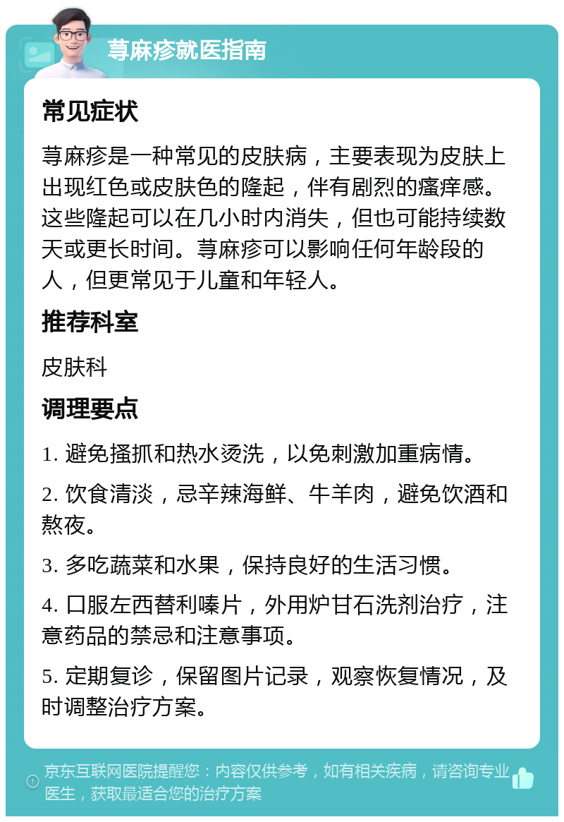 荨麻疹就医指南 常见症状 荨麻疹是一种常见的皮肤病，主要表现为皮肤上出现红色或皮肤色的隆起，伴有剧烈的瘙痒感。这些隆起可以在几小时内消失，但也可能持续数天或更长时间。荨麻疹可以影响任何年龄段的人，但更常见于儿童和年轻人。 推荐科室 皮肤科 调理要点 1. 避免搔抓和热水烫洗，以免刺激加重病情。 2. 饮食清淡，忌辛辣海鲜、牛羊肉，避免饮酒和熬夜。 3. 多吃蔬菜和水果，保持良好的生活习惯。 4. 口服左西替利嗪片，外用炉甘石洗剂治疗，注意药品的禁忌和注意事项。 5. 定期复诊，保留图片记录，观察恢复情况，及时调整治疗方案。