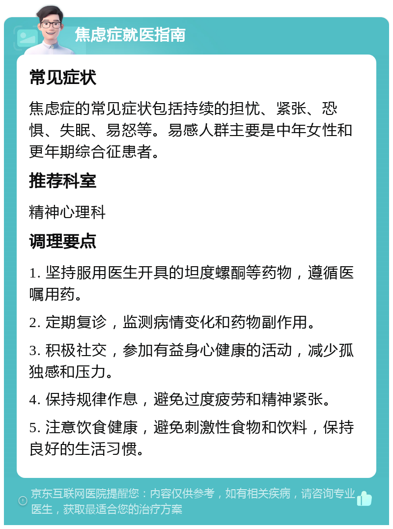 焦虑症就医指南 常见症状 焦虑症的常见症状包括持续的担忧、紧张、恐惧、失眠、易怒等。易感人群主要是中年女性和更年期综合征患者。 推荐科室 精神心理科 调理要点 1. 坚持服用医生开具的坦度螺酮等药物，遵循医嘱用药。 2. 定期复诊，监测病情变化和药物副作用。 3. 积极社交，参加有益身心健康的活动，减少孤独感和压力。 4. 保持规律作息，避免过度疲劳和精神紧张。 5. 注意饮食健康，避免刺激性食物和饮料，保持良好的生活习惯。