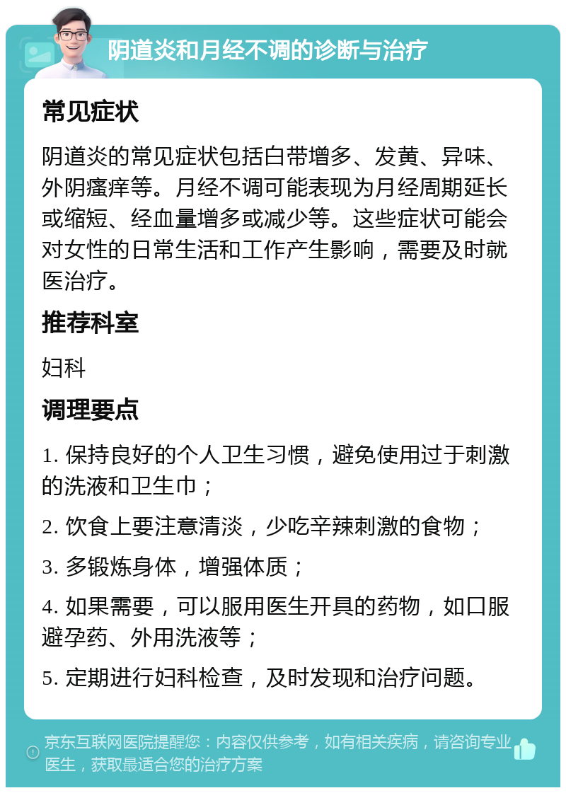 阴道炎和月经不调的诊断与治疗 常见症状 阴道炎的常见症状包括白带增多、发黄、异味、外阴瘙痒等。月经不调可能表现为月经周期延长或缩短、经血量增多或减少等。这些症状可能会对女性的日常生活和工作产生影响，需要及时就医治疗。 推荐科室 妇科 调理要点 1. 保持良好的个人卫生习惯，避免使用过于刺激的洗液和卫生巾； 2. 饮食上要注意清淡，少吃辛辣刺激的食物； 3. 多锻炼身体，增强体质； 4. 如果需要，可以服用医生开具的药物，如口服避孕药、外用洗液等； 5. 定期进行妇科检查，及时发现和治疗问题。