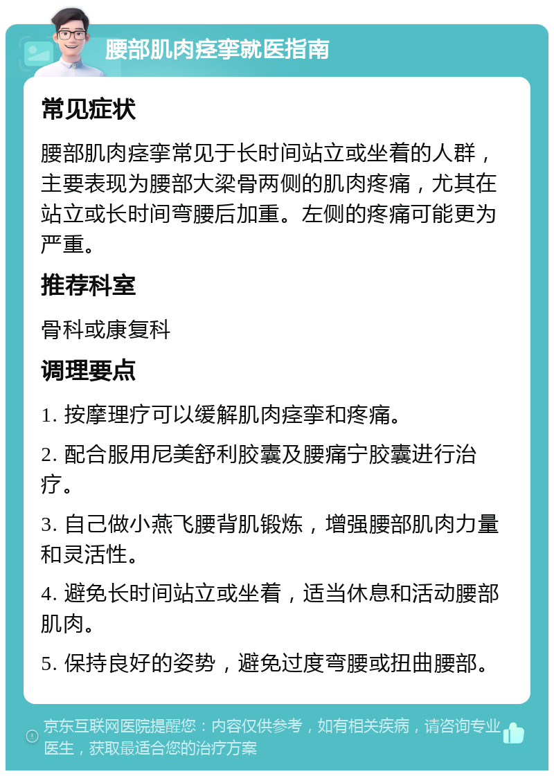 腰部肌肉痉挛就医指南 常见症状 腰部肌肉痉挛常见于长时间站立或坐着的人群，主要表现为腰部大梁骨两侧的肌肉疼痛，尤其在站立或长时间弯腰后加重。左侧的疼痛可能更为严重。 推荐科室 骨科或康复科 调理要点 1. 按摩理疗可以缓解肌肉痉挛和疼痛。 2. 配合服用尼美舒利胶囊及腰痛宁胶囊进行治疗。 3. 自己做小燕飞腰背肌锻炼，增强腰部肌肉力量和灵活性。 4. 避免长时间站立或坐着，适当休息和活动腰部肌肉。 5. 保持良好的姿势，避免过度弯腰或扭曲腰部。