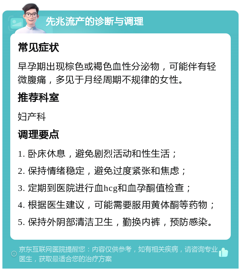 先兆流产的诊断与调理 常见症状 早孕期出现棕色或褐色血性分泌物，可能伴有轻微腹痛，多见于月经周期不规律的女性。 推荐科室 妇产科 调理要点 1. 卧床休息，避免剧烈活动和性生活； 2. 保持情绪稳定，避免过度紧张和焦虑； 3. 定期到医院进行血hcg和血孕酮值检查； 4. 根据医生建议，可能需要服用黄体酮等药物； 5. 保持外阴部清洁卫生，勤换内裤，预防感染。