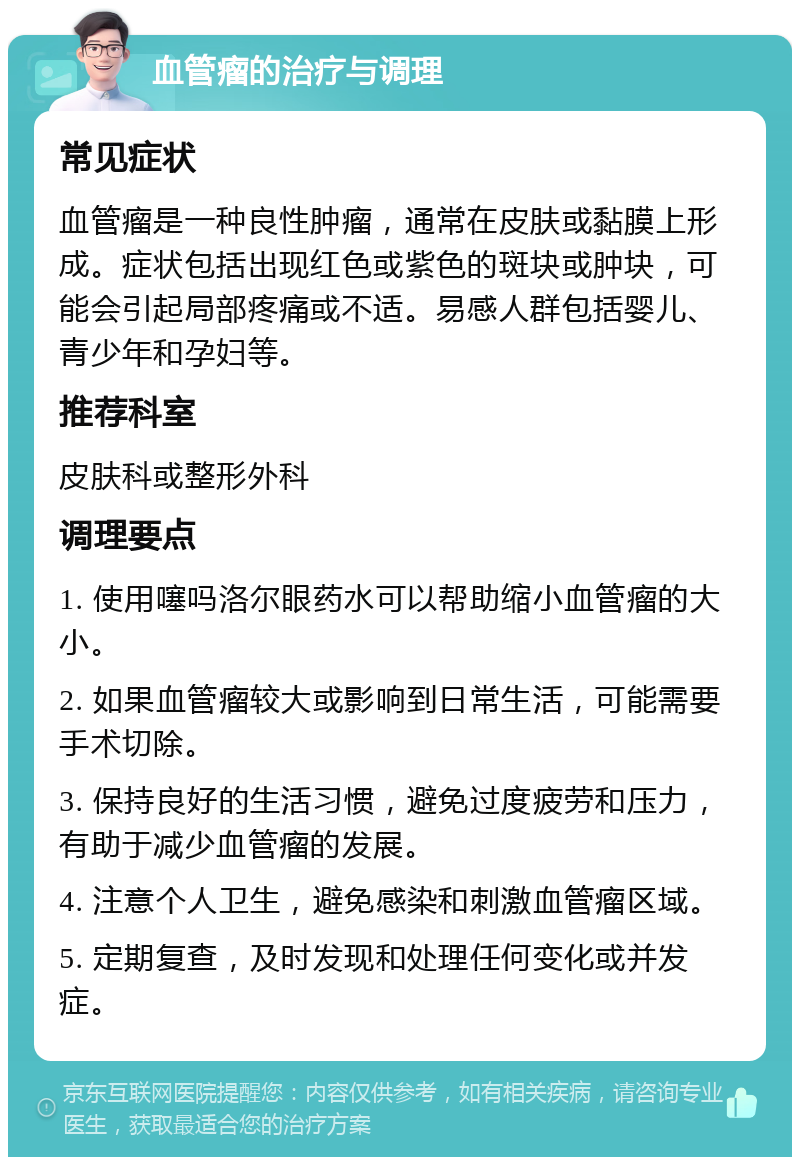 血管瘤的治疗与调理 常见症状 血管瘤是一种良性肿瘤，通常在皮肤或黏膜上形成。症状包括出现红色或紫色的斑块或肿块，可能会引起局部疼痛或不适。易感人群包括婴儿、青少年和孕妇等。 推荐科室 皮肤科或整形外科 调理要点 1. 使用噻吗洛尔眼药水可以帮助缩小血管瘤的大小。 2. 如果血管瘤较大或影响到日常生活，可能需要手术切除。 3. 保持良好的生活习惯，避免过度疲劳和压力，有助于减少血管瘤的发展。 4. 注意个人卫生，避免感染和刺激血管瘤区域。 5. 定期复查，及时发现和处理任何变化或并发症。