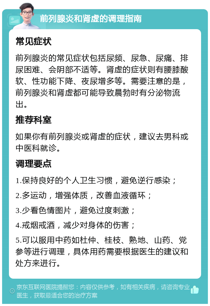 前列腺炎和肾虚的调理指南 常见症状 前列腺炎的常见症状包括尿频、尿急、尿痛、排尿困难、会阴部不适等。肾虚的症状则有腰膝酸软、性功能下降、夜尿增多等。需要注意的是，前列腺炎和肾虚都可能导致晨勃时有分泌物流出。 推荐科室 如果你有前列腺炎或肾虚的症状，建议去男科或中医科就诊。 调理要点 1.保持良好的个人卫生习惯，避免逆行感染； 2.多运动，增强体质，改善血液循环； 3.少看色情图片，避免过度刺激； 4.戒烟戒酒，减少对身体的伤害； 5.可以服用中药如杜仲、桂枝、熟地、山药、党参等进行调理，具体用药需要根据医生的建议和处方来进行。