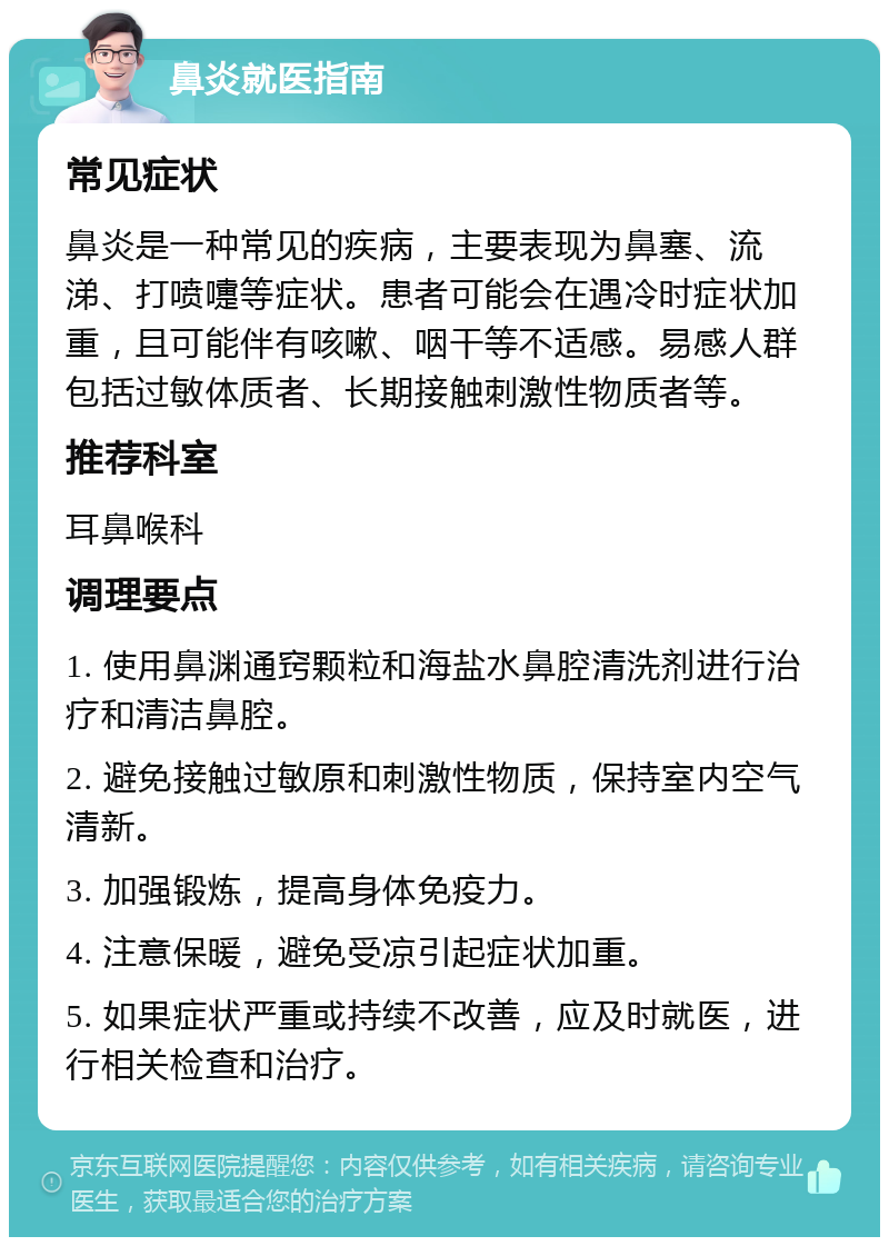 鼻炎就医指南 常见症状 鼻炎是一种常见的疾病，主要表现为鼻塞、流涕、打喷嚏等症状。患者可能会在遇冷时症状加重，且可能伴有咳嗽、咽干等不适感。易感人群包括过敏体质者、长期接触刺激性物质者等。 推荐科室 耳鼻喉科 调理要点 1. 使用鼻渊通窍颗粒和海盐水鼻腔清洗剂进行治疗和清洁鼻腔。 2. 避免接触过敏原和刺激性物质，保持室内空气清新。 3. 加强锻炼，提高身体免疫力。 4. 注意保暖，避免受凉引起症状加重。 5. 如果症状严重或持续不改善，应及时就医，进行相关检查和治疗。