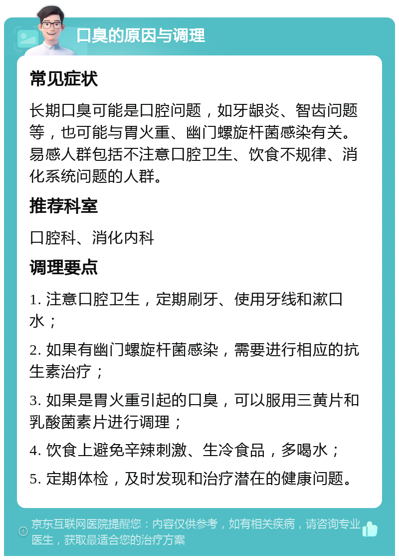 口臭的原因与调理 常见症状 长期口臭可能是口腔问题，如牙龈炎、智齿问题等，也可能与胃火重、幽门螺旋杆菌感染有关。易感人群包括不注意口腔卫生、饮食不规律、消化系统问题的人群。 推荐科室 口腔科、消化内科 调理要点 1. 注意口腔卫生，定期刷牙、使用牙线和漱口水； 2. 如果有幽门螺旋杆菌感染，需要进行相应的抗生素治疗； 3. 如果是胃火重引起的口臭，可以服用三黄片和乳酸菌素片进行调理； 4. 饮食上避免辛辣刺激、生冷食品，多喝水； 5. 定期体检，及时发现和治疗潜在的健康问题。