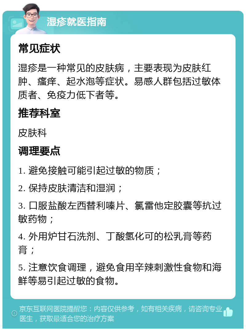 湿疹就医指南 常见症状 湿疹是一种常见的皮肤病，主要表现为皮肤红肿、瘙痒、起水泡等症状。易感人群包括过敏体质者、免疫力低下者等。 推荐科室 皮肤科 调理要点 1. 避免接触可能引起过敏的物质； 2. 保持皮肤清洁和湿润； 3. 口服盐酸左西替利嗪片、氯雷他定胶囊等抗过敏药物； 4. 外用炉甘石洗剂、丁酸氢化可的松乳膏等药膏； 5. 注意饮食调理，避免食用辛辣刺激性食物和海鲜等易引起过敏的食物。