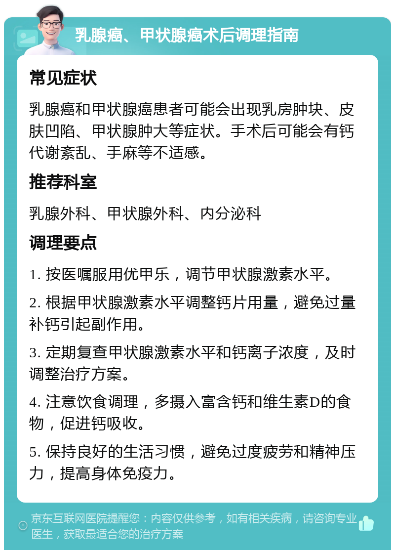 乳腺癌、甲状腺癌术后调理指南 常见症状 乳腺癌和甲状腺癌患者可能会出现乳房肿块、皮肤凹陷、甲状腺肿大等症状。手术后可能会有钙代谢紊乱、手麻等不适感。 推荐科室 乳腺外科、甲状腺外科、内分泌科 调理要点 1. 按医嘱服用优甲乐，调节甲状腺激素水平。 2. 根据甲状腺激素水平调整钙片用量，避免过量补钙引起副作用。 3. 定期复查甲状腺激素水平和钙离子浓度，及时调整治疗方案。 4. 注意饮食调理，多摄入富含钙和维生素D的食物，促进钙吸收。 5. 保持良好的生活习惯，避免过度疲劳和精神压力，提高身体免疫力。