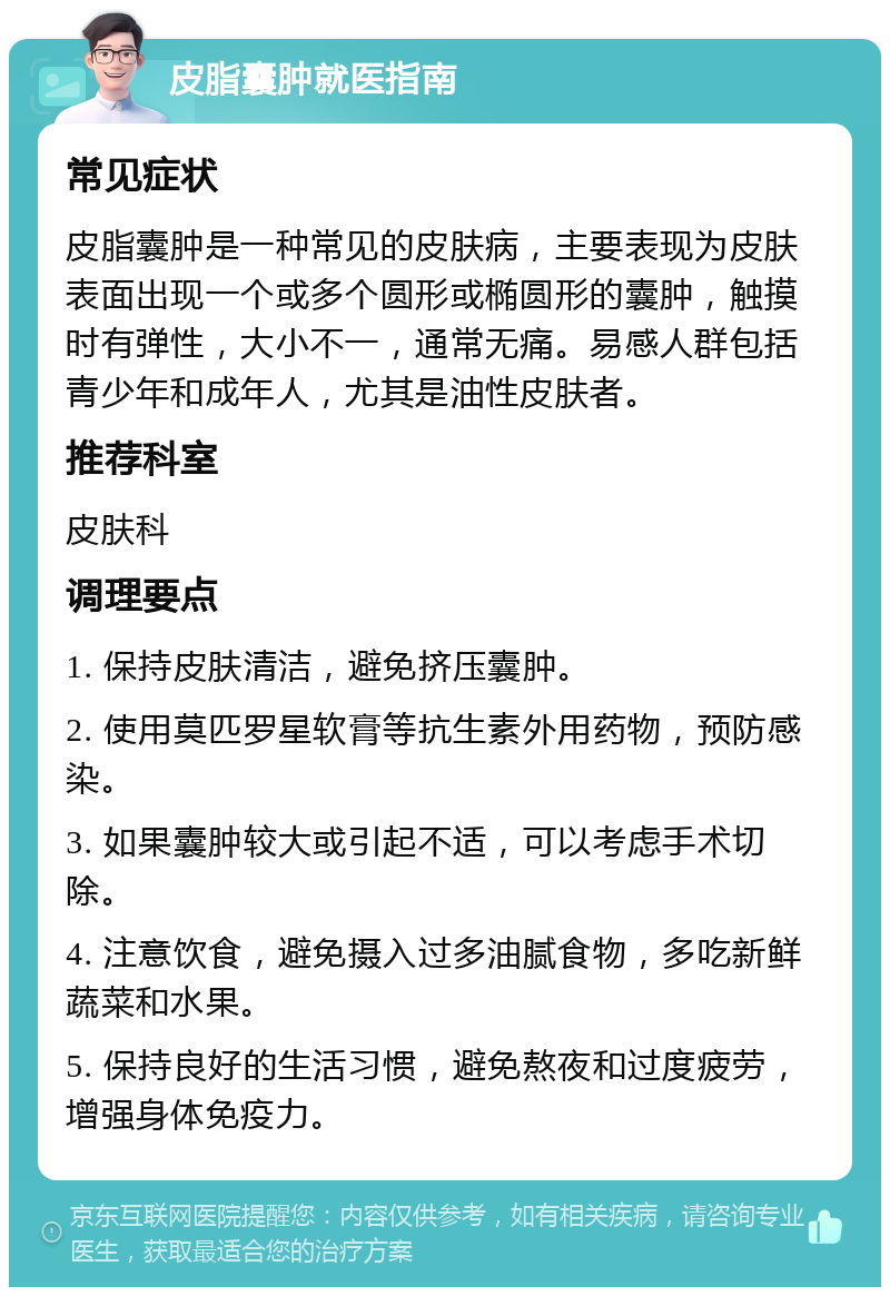 皮脂囊肿就医指南 常见症状 皮脂囊肿是一种常见的皮肤病，主要表现为皮肤表面出现一个或多个圆形或椭圆形的囊肿，触摸时有弹性，大小不一，通常无痛。易感人群包括青少年和成年人，尤其是油性皮肤者。 推荐科室 皮肤科 调理要点 1. 保持皮肤清洁，避免挤压囊肿。 2. 使用莫匹罗星软膏等抗生素外用药物，预防感染。 3. 如果囊肿较大或引起不适，可以考虑手术切除。 4. 注意饮食，避免摄入过多油腻食物，多吃新鲜蔬菜和水果。 5. 保持良好的生活习惯，避免熬夜和过度疲劳，增强身体免疫力。