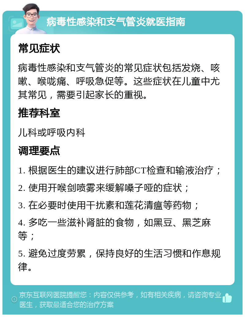 病毒性感染和支气管炎就医指南 常见症状 病毒性感染和支气管炎的常见症状包括发烧、咳嗽、喉咙痛、呼吸急促等。这些症状在儿童中尤其常见，需要引起家长的重视。 推荐科室 儿科或呼吸内科 调理要点 1. 根据医生的建议进行肺部CT检查和输液治疗； 2. 使用开喉剑喷雾来缓解嗓子哑的症状； 3. 在必要时使用干扰素和莲花清瘟等药物； 4. 多吃一些滋补肾脏的食物，如黑豆、黑芝麻等； 5. 避免过度劳累，保持良好的生活习惯和作息规律。