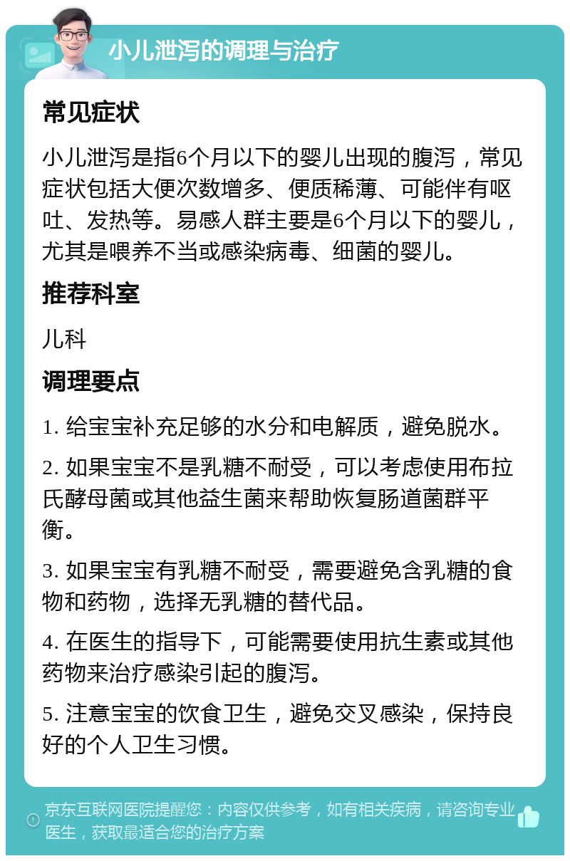 小儿泄泻的调理与治疗 常见症状 小儿泄泻是指6个月以下的婴儿出现的腹泻，常见症状包括大便次数增多、便质稀薄、可能伴有呕吐、发热等。易感人群主要是6个月以下的婴儿，尤其是喂养不当或感染病毒、细菌的婴儿。 推荐科室 儿科 调理要点 1. 给宝宝补充足够的水分和电解质，避免脱水。 2. 如果宝宝不是乳糖不耐受，可以考虑使用布拉氏酵母菌或其他益生菌来帮助恢复肠道菌群平衡。 3. 如果宝宝有乳糖不耐受，需要避免含乳糖的食物和药物，选择无乳糖的替代品。 4. 在医生的指导下，可能需要使用抗生素或其他药物来治疗感染引起的腹泻。 5. 注意宝宝的饮食卫生，避免交叉感染，保持良好的个人卫生习惯。